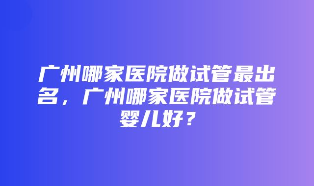 广州哪家医院做试管最出名，广州哪家医院做试管婴儿好？