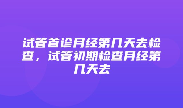 试管首诊月经第几天去检查，试管初期检查月经第几天去