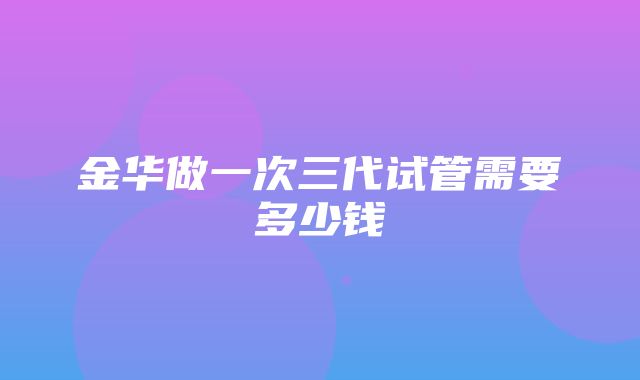 金华做一次三代试管需要多少钱