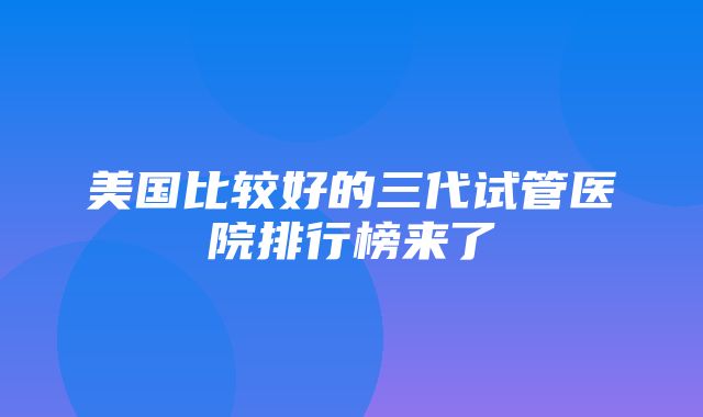 美国比较好的三代试管医院排行榜来了