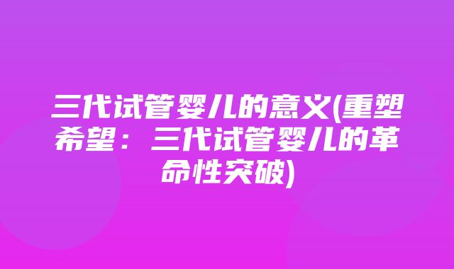 三代试管婴儿的意义(重塑希望：三代试管婴儿的革命性突破)