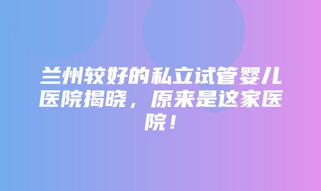 兰州较好的私立试管婴儿医院揭晓，原来是这家医院！