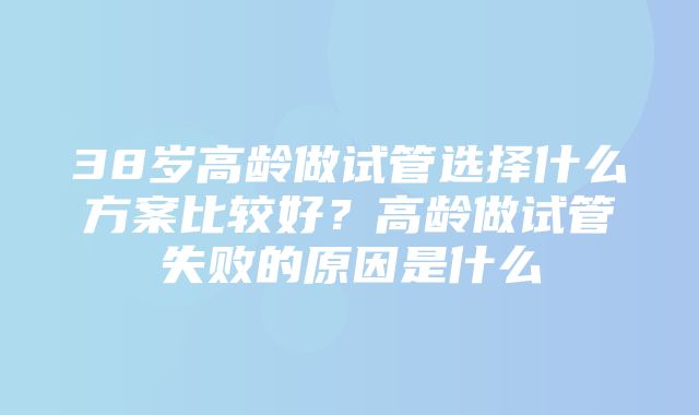 38岁高龄做试管选择什么方案比较好？高龄做试管失败的原因是什么