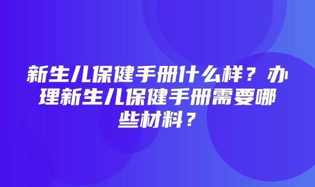 新生儿保健手册什么样？办理新生儿保健手册需要哪些材料？