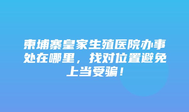 柬埔寨皇家生殖医院办事处在哪里，找对位置避免上当受骗！