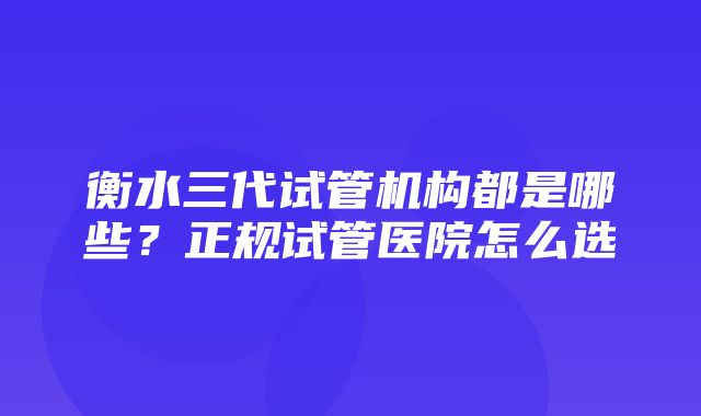 衡水三代试管机构都是哪些？正规试管医院怎么选