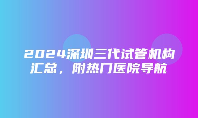 2024深圳三代试管机构汇总，附热门医院导航