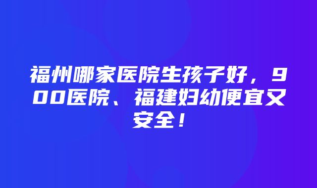 福州哪家医院生孩子好，900医院、福建妇幼便宜又安全！