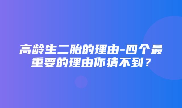 高龄生二胎的理由-四个最重要的理由你猜不到？