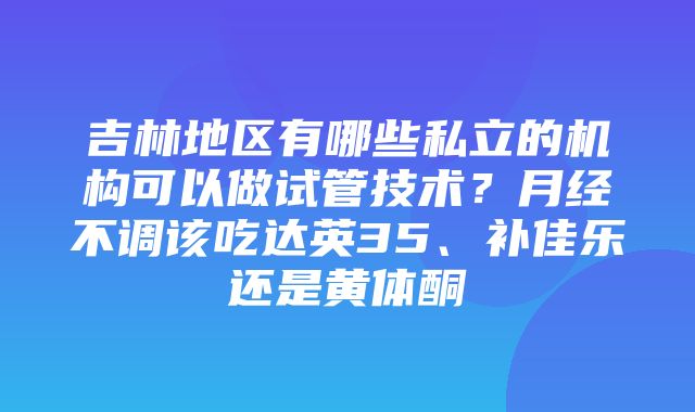 吉林地区有哪些私立的机构可以做试管技术？月经不调该吃达英35、补佳乐还是黄体酮