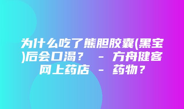 为什么吃了熊胆胶囊(黑宝)后会口渴？ - 方舟健客网上药店 - 药物？