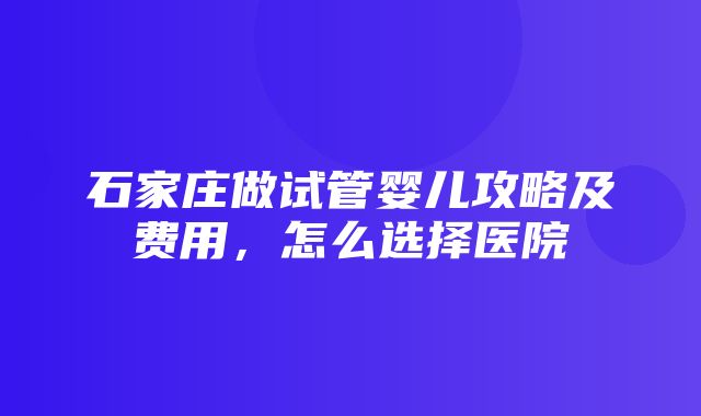 石家庄做试管婴儿攻略及费用，怎么选择医院