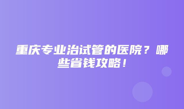 重庆专业治试管的医院？哪些省钱攻略！