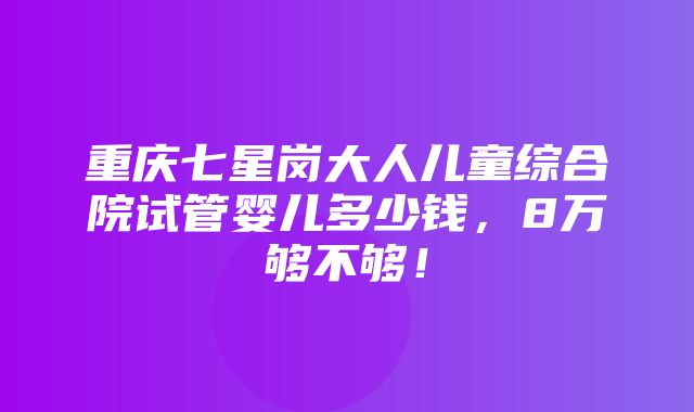 重庆七星岗大人儿童综合院试管婴儿多少钱，8万够不够！