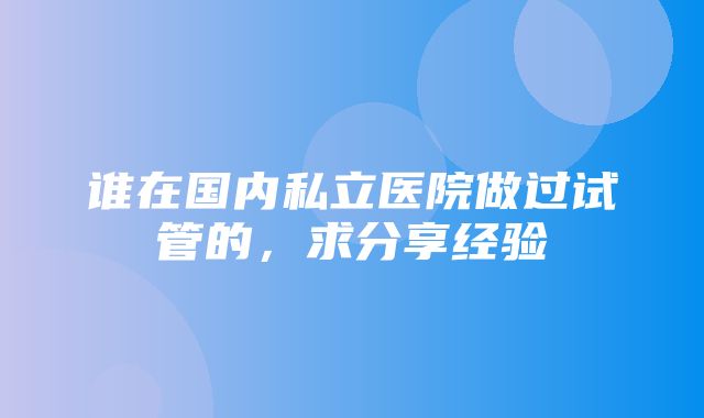 谁在国内私立医院做过试管的，求分享经验