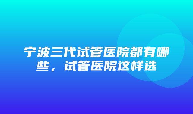 宁波三代试管医院都有哪些，试管医院这样选