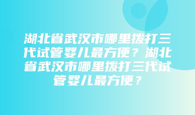 湖北省武汉市哪里拨打三代试管婴儿最方便？湖北省武汉市哪里拨打三代试管婴儿最方便？