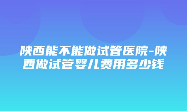 陕西能不能做试管医院-陕西做试管婴儿费用多少钱