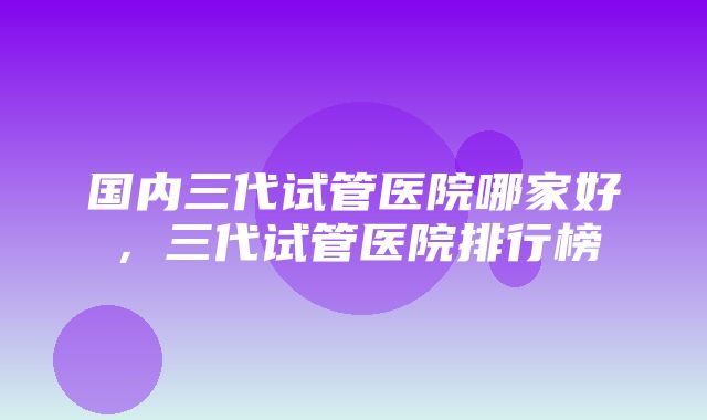 国内三代试管医院哪家好，三代试管医院排行榜