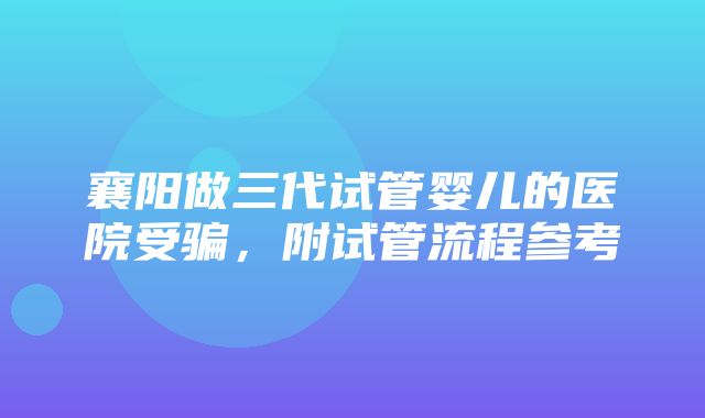 襄阳做三代试管婴儿的医院受骗，附试管流程参考