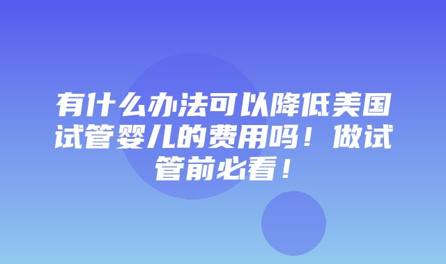 有什么办法可以降低美国试管婴儿的费用吗！做试管前必看！