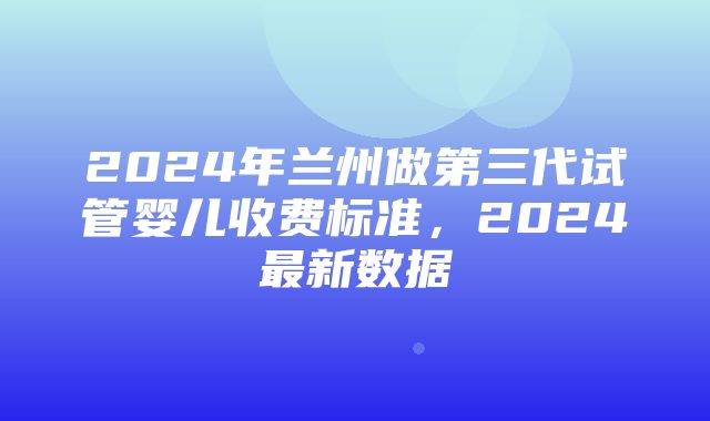 2024年兰州做第三代试管婴儿收费标准，2024最新数据