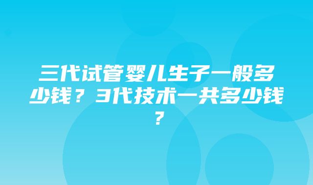 三代试管婴儿生子一般多少钱？3代技术一共多少钱？