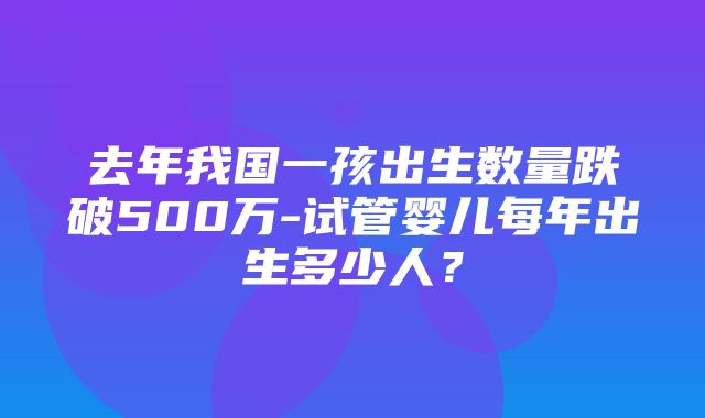 去年我国一孩出生数量跌破500万-试管婴儿每年出生多少人？