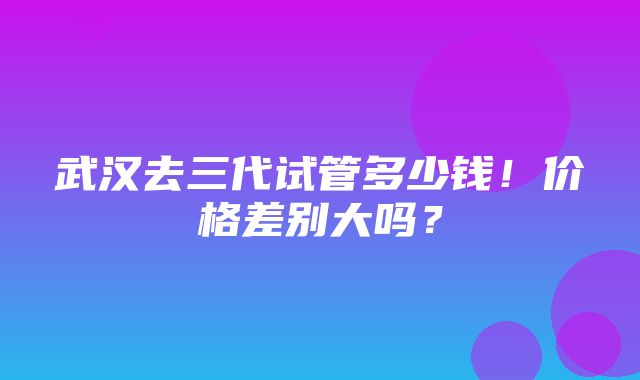 武汉去三代试管多少钱！价格差别大吗？