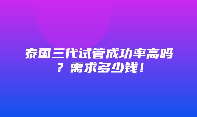 泰国三代试管成功率高吗？需求多少钱！