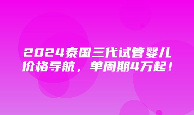 2024泰国三代试管婴儿价格导航，单周期4万起！