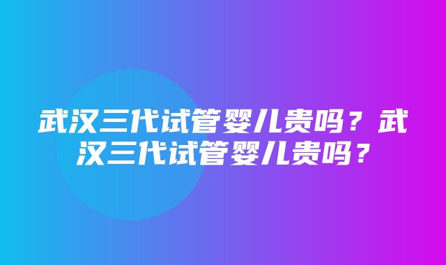 武汉三代试管婴儿贵吗？武汉三代试管婴儿贵吗？