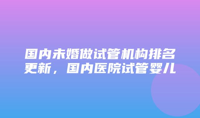 国内未婚做试管机构排名更新，国内医院试管婴儿