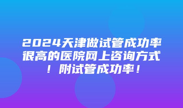 2024天津做试管成功率很高的医院网上咨询方式！附试管成功率！