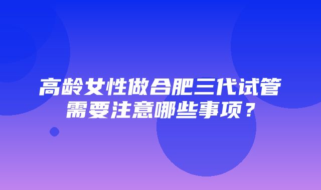 高龄女性做合肥三代试管需要注意哪些事项？