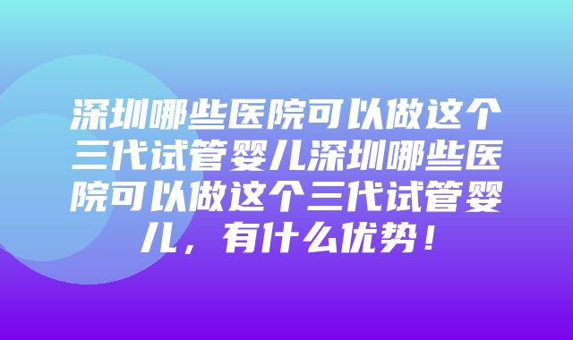 深圳哪些医院可以做这个三代试管婴儿深圳哪些医院可以做这个三代试管婴儿，有什么优势！