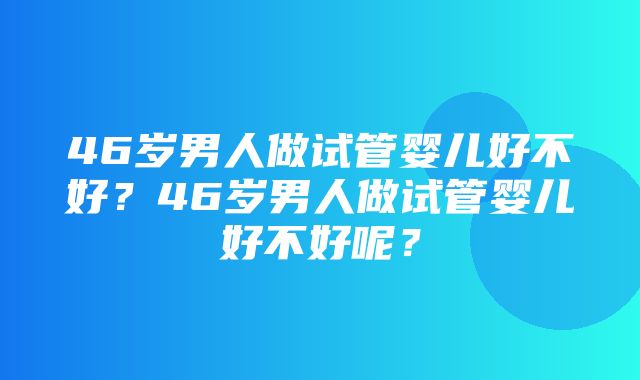 46岁男人做试管婴儿好不好？46岁男人做试管婴儿好不好呢？