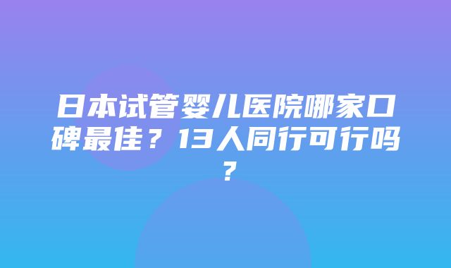 日本试管婴儿医院哪家口碑最佳？13人同行可行吗？