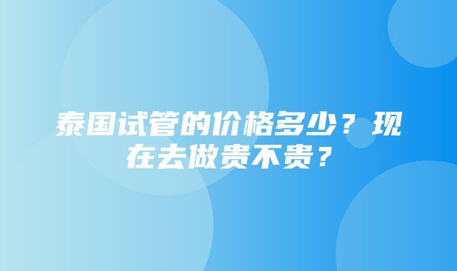 泰国试管的价格多少？现在去做贵不贵？