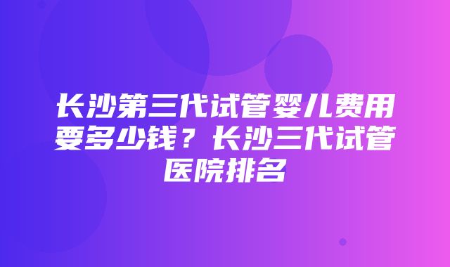 长沙第三代试管婴儿费用要多少钱？长沙三代试管医院排名