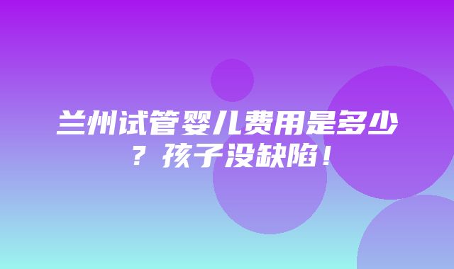 兰州试管婴儿费用是多少？孩子没缺陷！