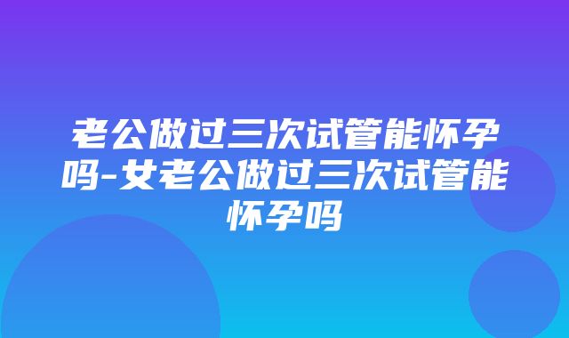 老公做过三次试管能怀孕吗-女老公做过三次试管能怀孕吗