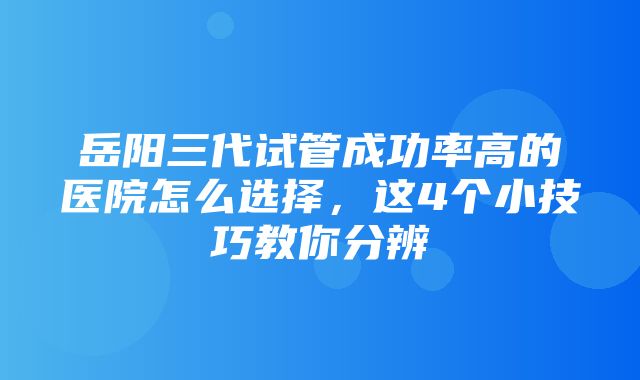 岳阳三代试管成功率高的医院怎么选择，这4个小技巧教你分辨