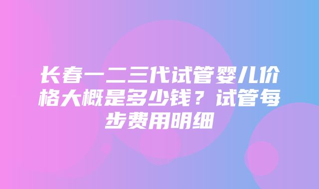 长春一二三代试管婴儿价格大概是多少钱？试管每步费用明细