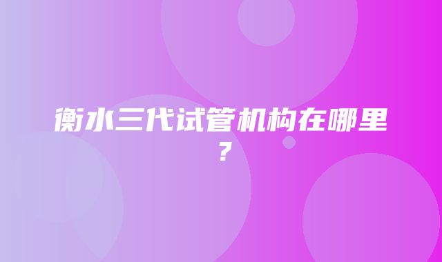 衡水三代试管机构在哪里？