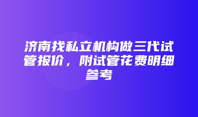 济南找私立机构做三代试管报价，附试管花费明细参考