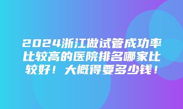 2024浙江做试管成功率比较高的医院排名哪家比较好！大概得要多少钱！