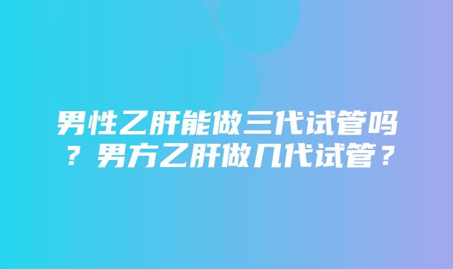 男性乙肝能做三代试管吗？男方乙肝做几代试管？