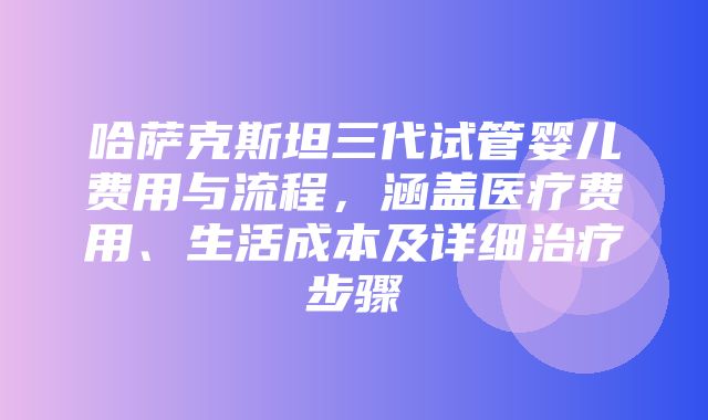 哈萨克斯坦三代试管婴儿费用与流程，涵盖医疗费用、生活成本及详细治疗步骤