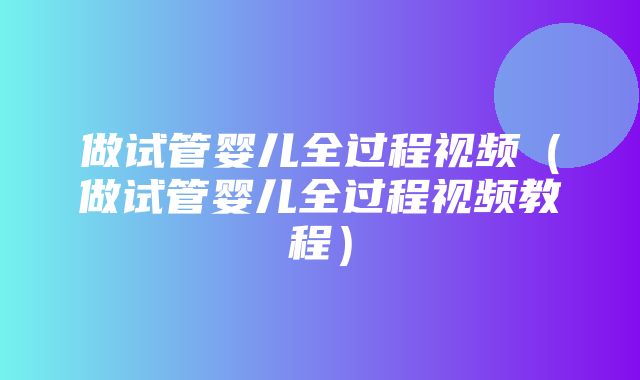 做试管婴儿全过程视频（做试管婴儿全过程视频教程）